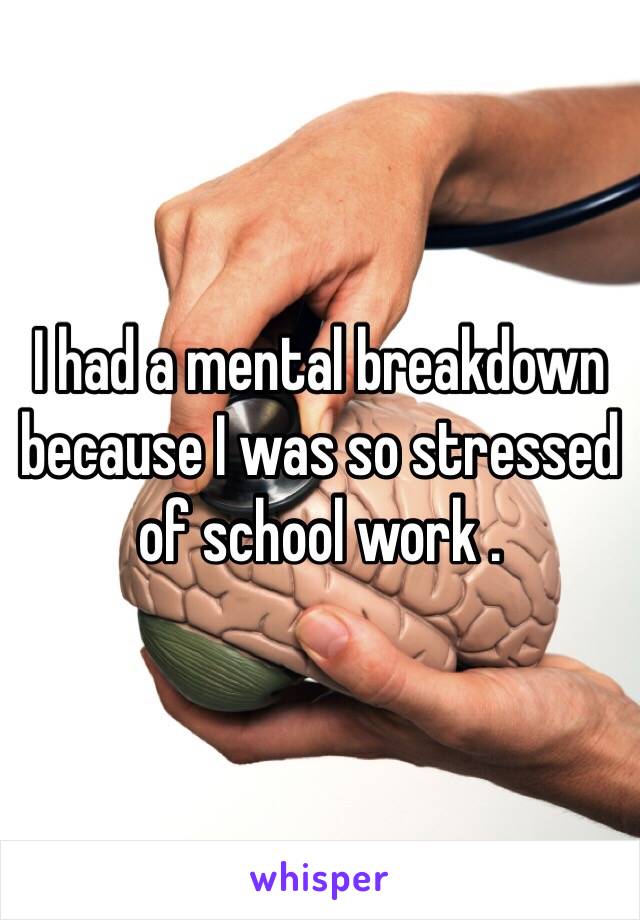 I had a mental breakdown because I was so stressed of school work . 