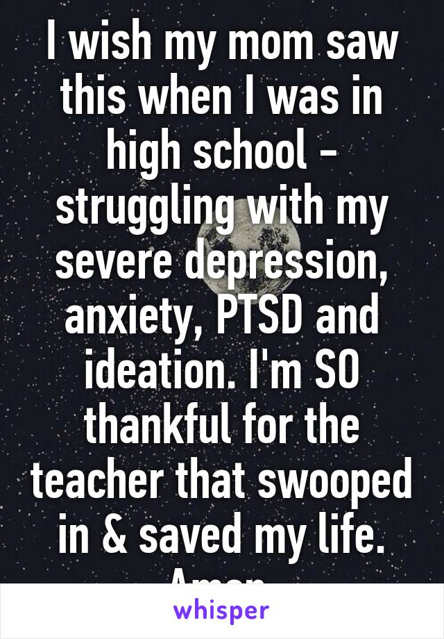 I wish my mom saw this when I was in high school - struggling with my severe depression, anxiety, PTSD and ideation. I'm SO thankful for the teacher that swooped in & saved my life. Amen 