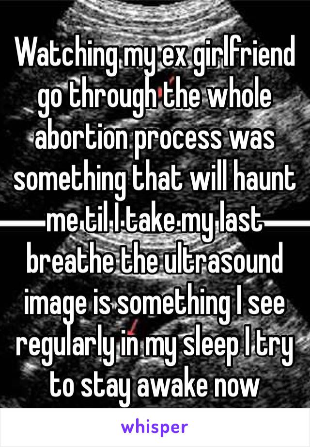 Watching my ex girlfriend go through the whole abortion process was something that will haunt me til I take my last breathe the ultrasound image is something I see regularly in my sleep I try to stay awake now