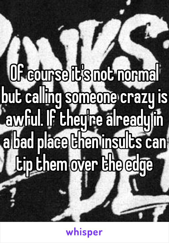 Of course it's not normal but calling someone crazy is awful. If they're already in a bad place then insults can tip them over the edge 