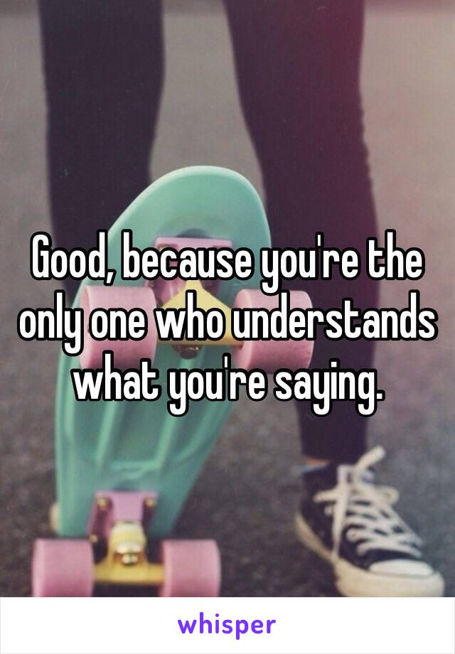 Good, because you're the only one who understands what you're saying.