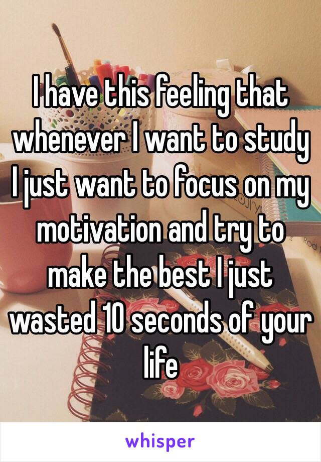 I have this feeling that whenever I want to study I just want to focus on my motivation and try to make the best I just wasted 10 seconds of your life