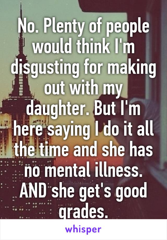 No. Plenty of people would think I'm disgusting for making out with my daughter. But I'm here saying I do it all the time and she has no mental illness. AND she get's good grades.