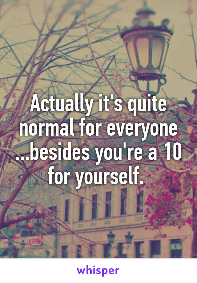 Actually it's quite normal for everyone ...besides you're a 10 for yourself. 