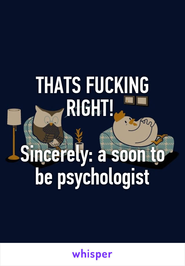 THATS FUCKING RIGHT! 

Sincerely: a soon to be psychologist