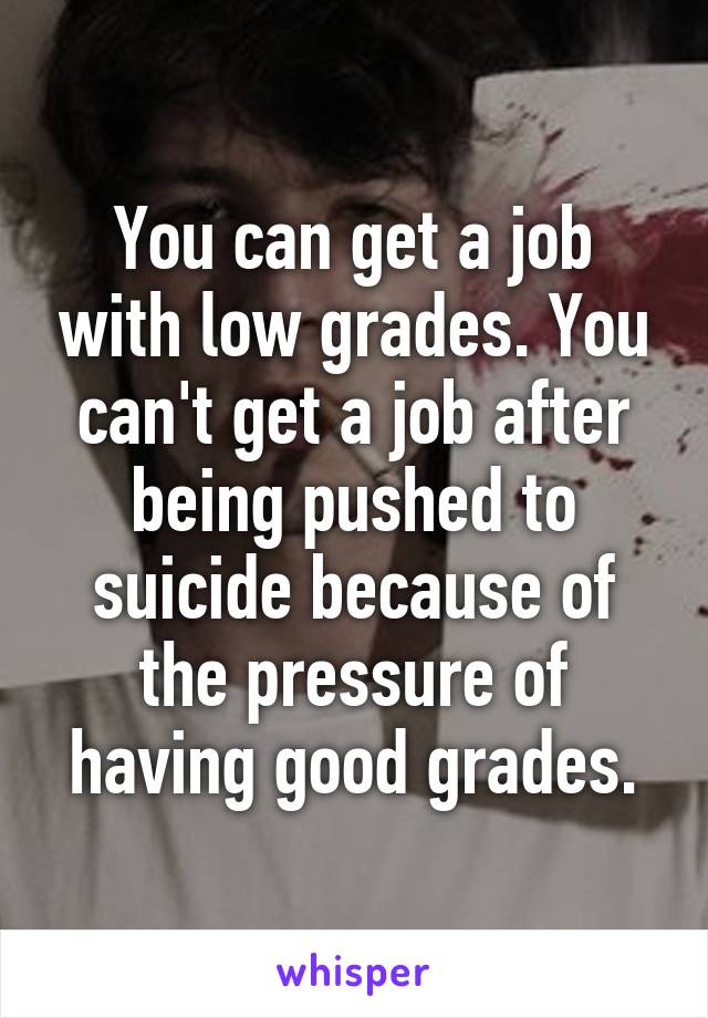 You can get a job with low grades. You can't get a job after being pushed to suicide because of the pressure of having good grades.