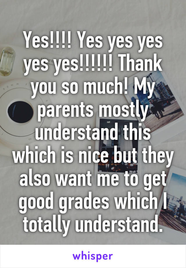 Yes!!!! Yes yes yes yes yes!!!!!! Thank you so much! My parents mostly understand this which is nice but they also want me to get good grades which I totally understand.