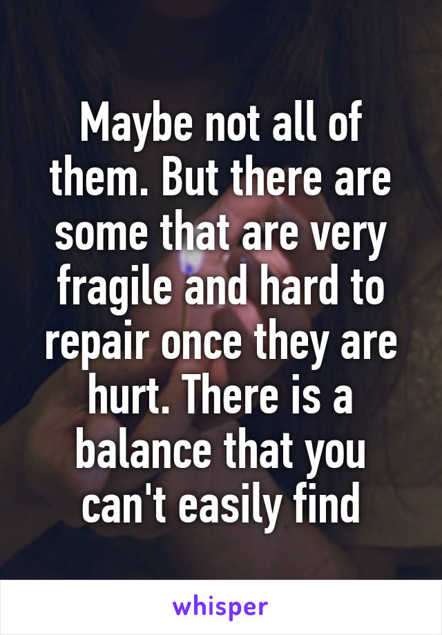 Maybe not all of them. But there are some that are very fragile and hard to repair once they are hurt. There is a balance that you can't easily find