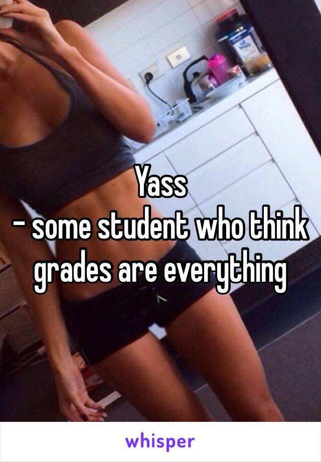 Yass 
- some student who think grades are everything 