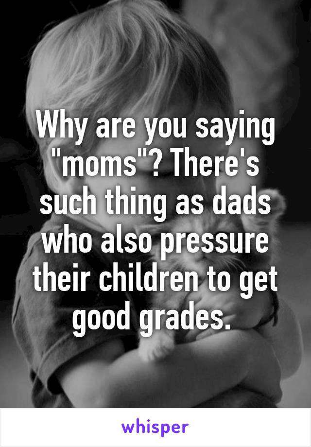 Why are you saying "moms"? There's such thing as dads who also pressure their children to get good grades. 