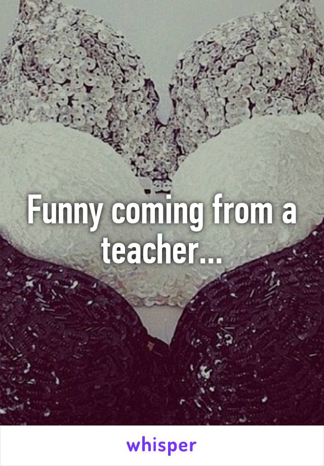 Funny coming from a teacher...