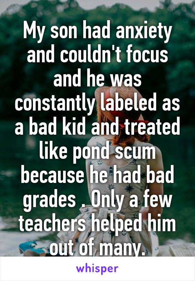 My son had anxiety and couldn't focus and he was constantly labeled as a bad kid and treated like pond scum because he had bad grades . Only a few teachers helped him out of many.