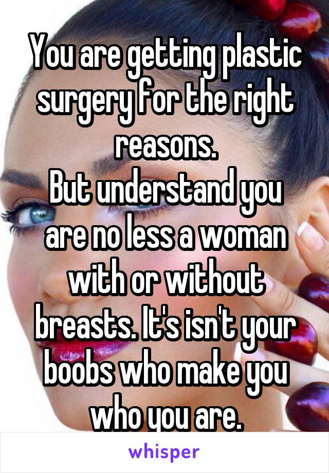 You are getting plastic surgery for the right reasons.
But understand you are no less a woman with or without breasts. It's isn't your boobs who make you who you are.