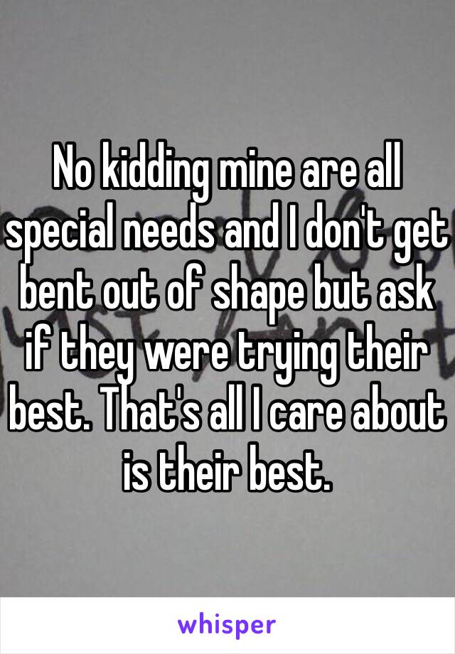 No kidding mine are all special needs and I don't get bent out of shape but ask if they were trying their best. That's all I care about is their best.