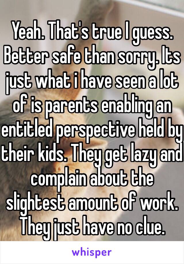 Yeah. That's true I guess. Better safe than sorry. Its just what i have seen a lot of is parents enabling an entitled perspective held by their kids. They get lazy and complain about the slightest amount of work. They just have no clue.