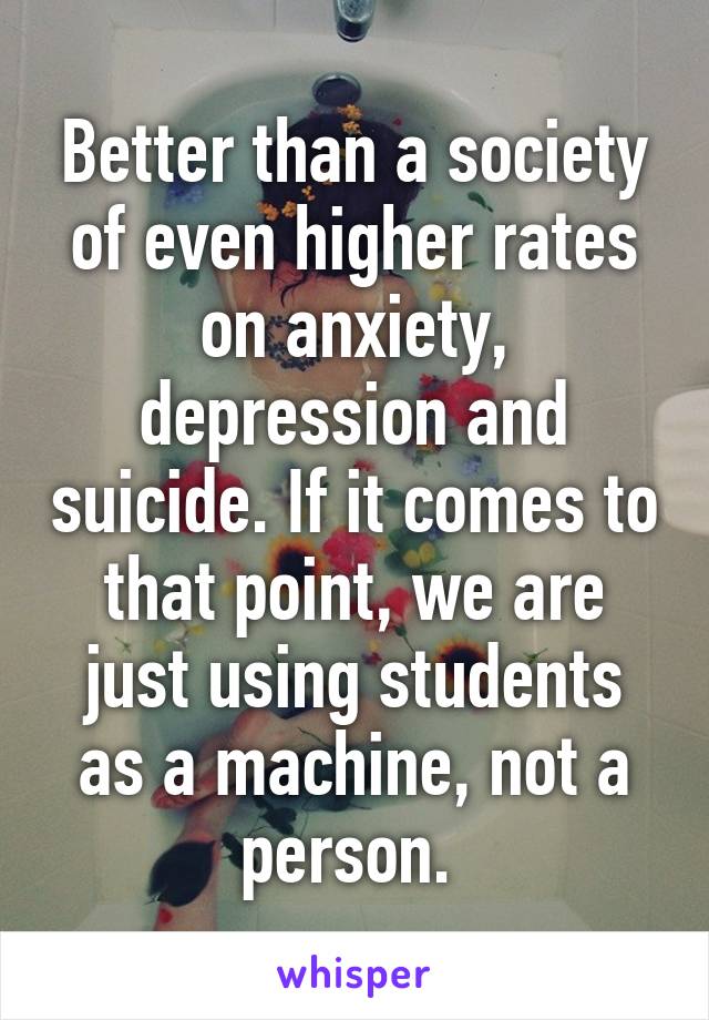 Better than a society of even higher rates on anxiety, depression and suicide. If it comes to that point, we are just using students as a machine, not a person. 