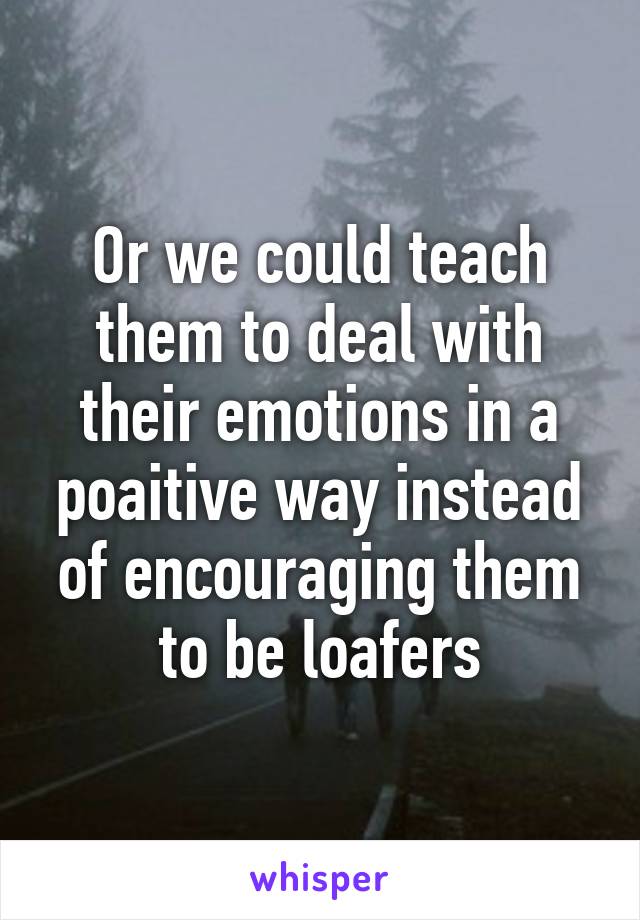 Or we could teach them to deal with their emotions in a poaitive way instead of encouraging them to be loafers