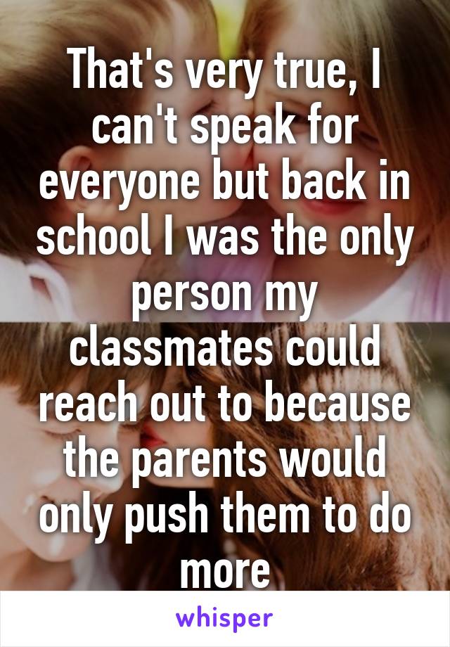 That's very true, I can't speak for everyone but back in school I was the only person my classmates could reach out to because the parents would only push them to do more