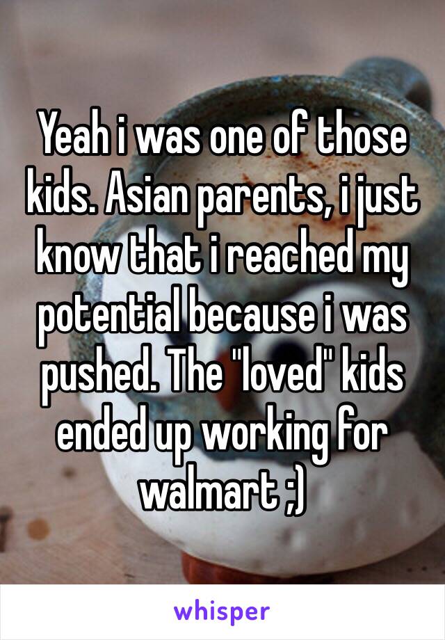 Yeah i was one of those kids. Asian parents, i just know that i reached my potential because i was pushed. The "loved" kids ended up working for walmart ;)