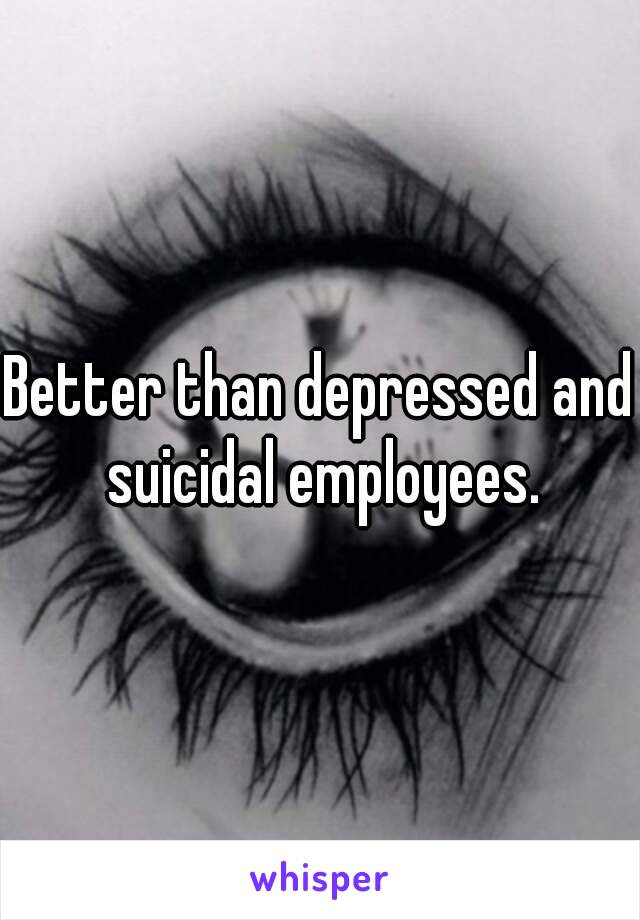 Better than depressed and suicidal employees.