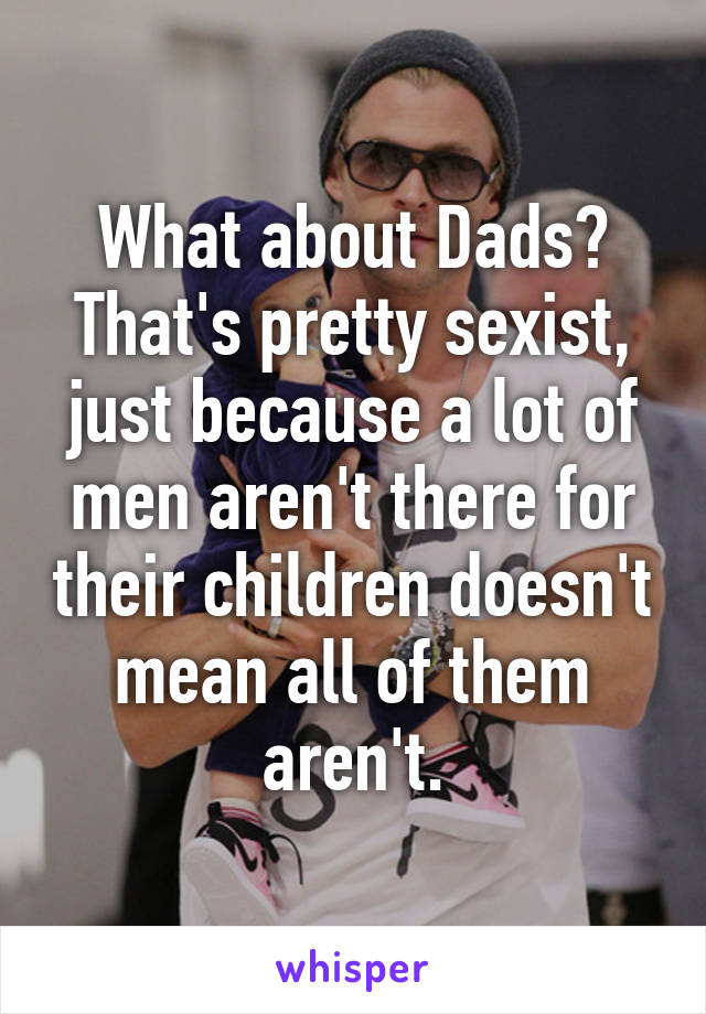 What about Dads?
That's pretty sexist, just because a lot of men aren't there for their children doesn't mean all of them aren't.