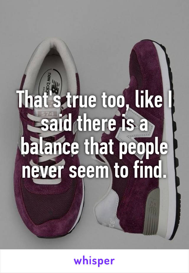 That's true too, like I said there is a balance that people never seem to find.