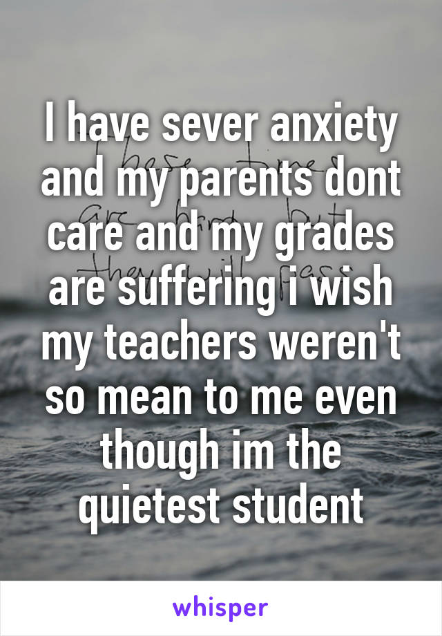 I have sever anxiety and my parents dont care and my grades are suffering i wish my teachers weren't so mean to me even though im the quietest student