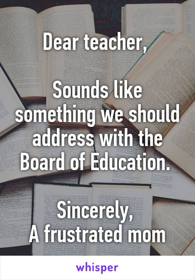 Dear teacher, 

Sounds like something we should address with the Board of Education. 

Sincerely, 
A frustrated mom