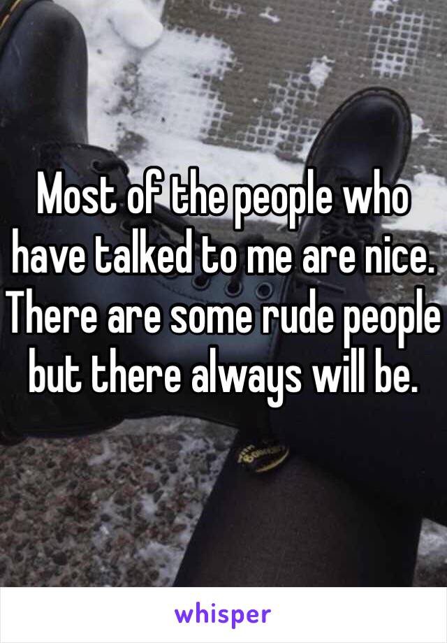 Most of the people who have talked to me are nice. There are some rude people but there always will be. 