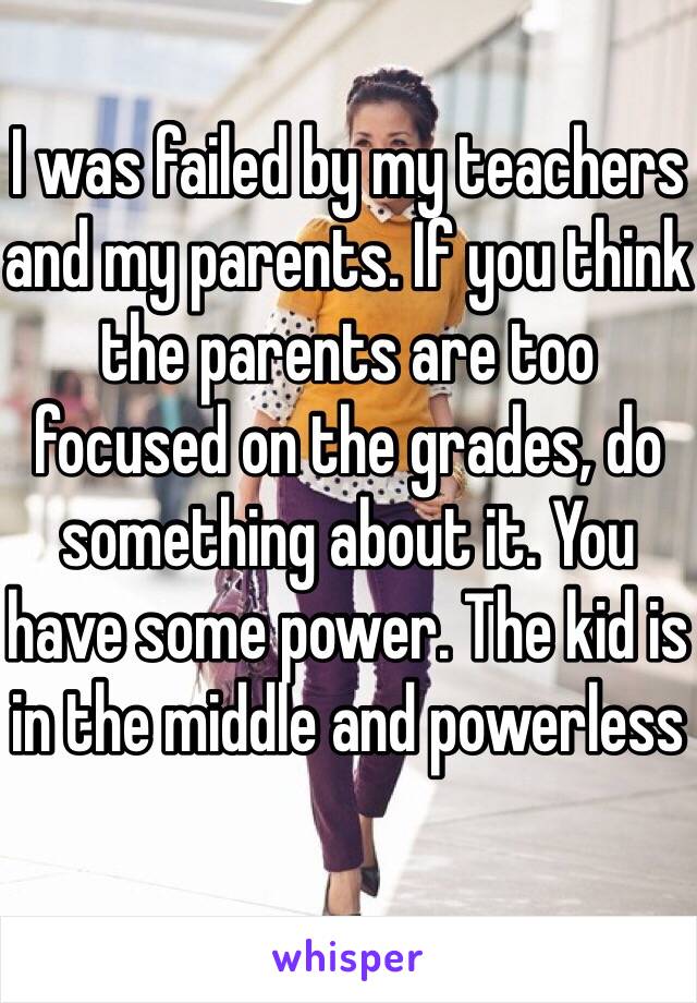 I was failed by my teachers and my parents. If you think the parents are too focused on the grades, do something about it. You have some power. The kid is in the middle and powerless 