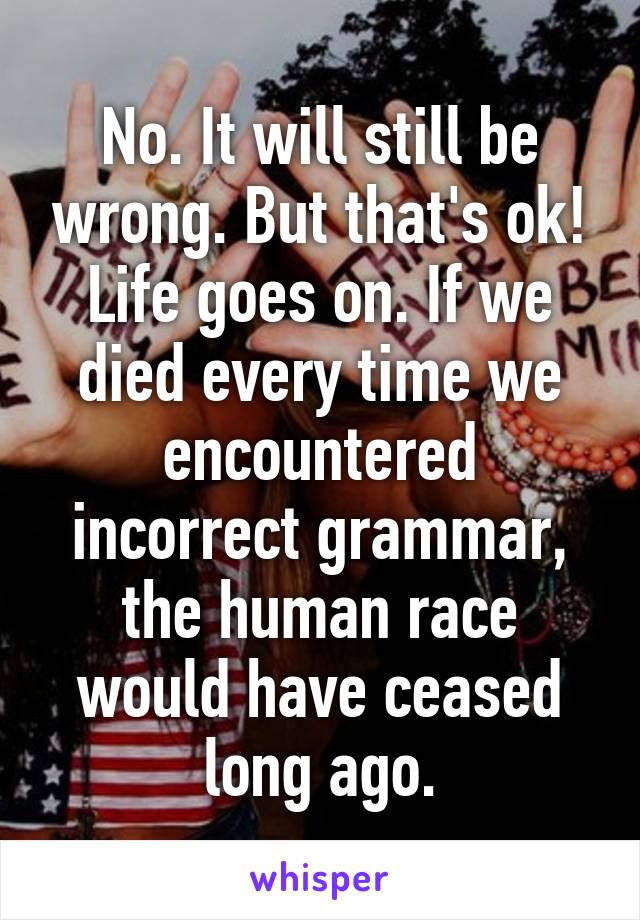 No. It will still be wrong. But that's ok! Life goes on. If we died every time we encountered incorrect grammar, the human race would have ceased long ago.