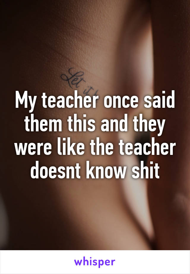 My teacher once said them this and they were like the teacher doesnt know shit