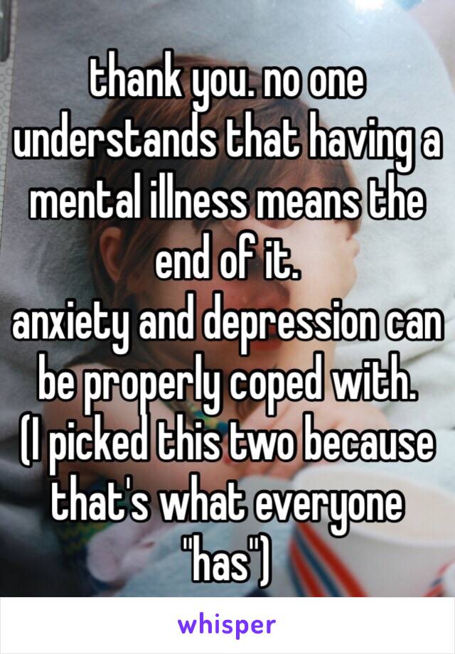 thank you. no one understands that having a mental illness means the end of it. 
anxiety and depression can be properly coped with. 
(I picked this two because that's what everyone "has")