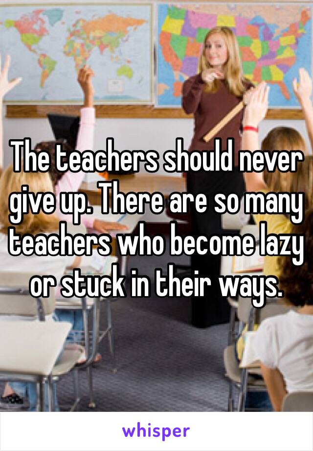 The teachers should never give up. There are so many teachers who become lazy or stuck in their ways.