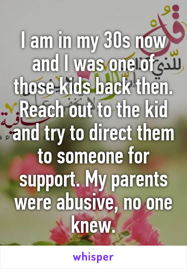 I am in my 30s now and I was one of those kids back then. Reach out to the kid and try to direct them to someone for support. My parents were abusive, no one knew.