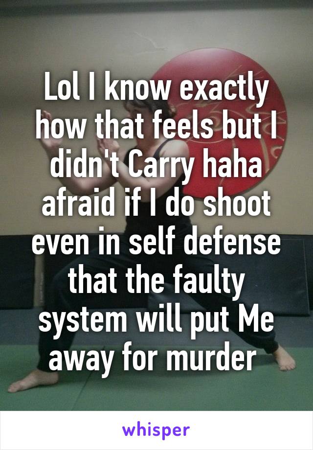 Lol I know exactly how that feels but I didn't Carry haha afraid if I do shoot even in self defense that the faulty system will put Me away for murder 