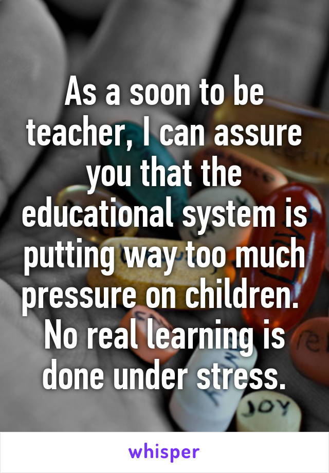 As a soon to be teacher, I can assure you that the educational system is putting way too much pressure on children. 
No real learning is done under stress.