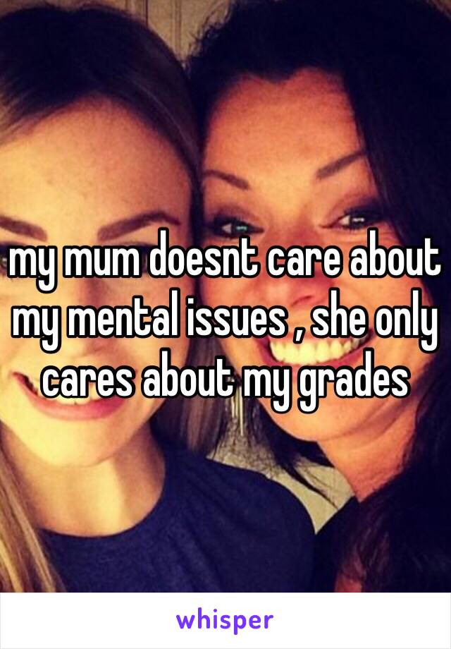 my mum doesnt care about my mental issues , she only cares about my grades