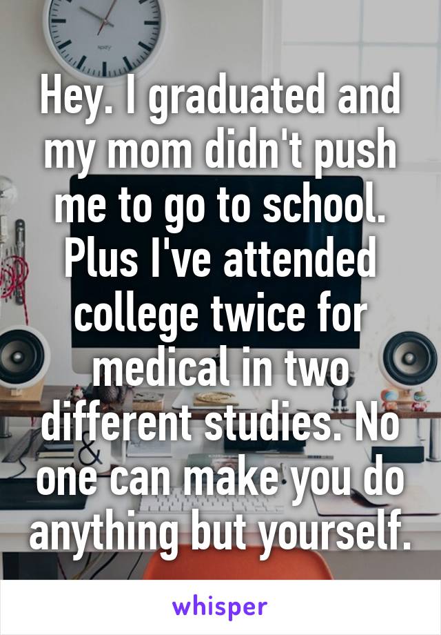 Hey. I graduated and my mom didn't push me to go to school. Plus I've attended college twice for medical in two different studies. No one can make you do anything but yourself.