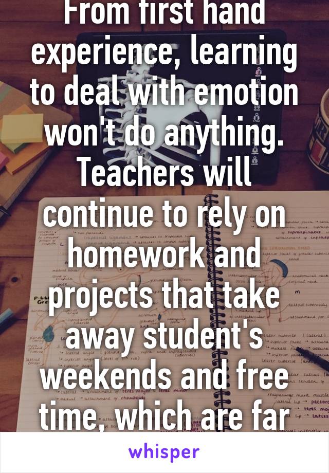 From first hand experience, learning to deal with emotion won't do anything. Teachers will continue to rely on homework and projects that take away student's weekends and free time, which are far more important. 