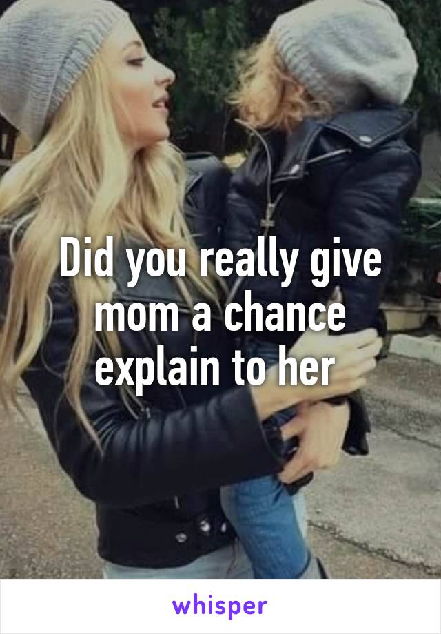 Did you really give mom a chance explain to her 