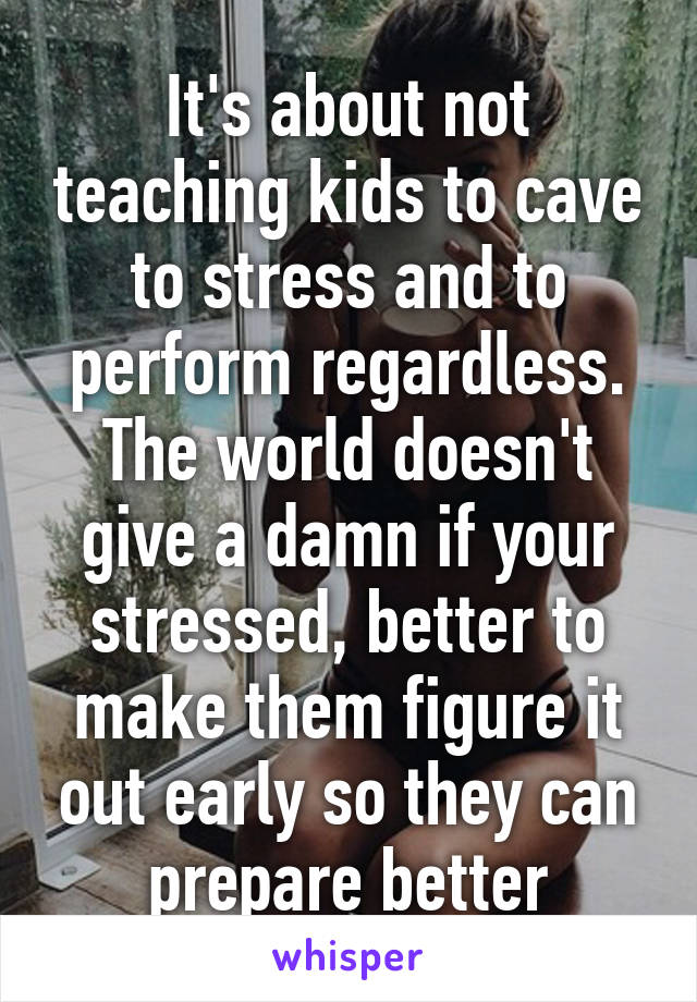 It's about not teaching kids to cave to stress and to perform regardless. The world doesn't give a damn if your stressed, better to make them figure it out early so they can prepare better