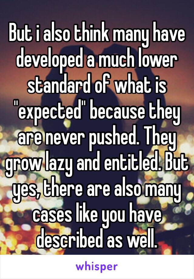 But i also think many have developed a much lower standard of what is "expected" because they are never pushed. They grow lazy and entitled. But yes, there are also many cases like you have described as well.