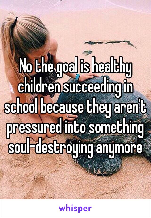 No the goal is healthy children succeeding in school because they aren't pressured into something soul-destroying anymore 