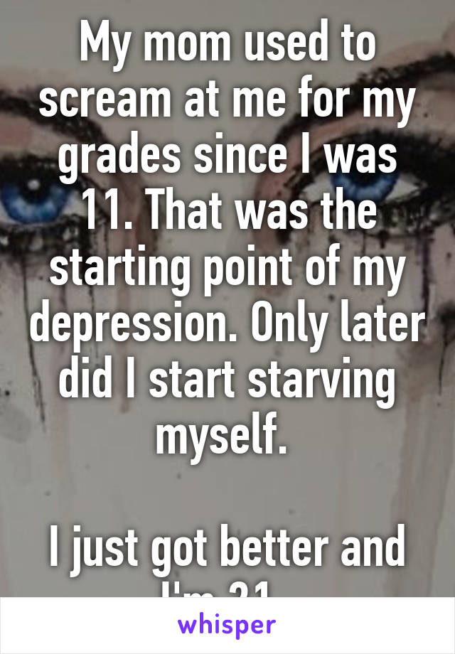 My mom used to scream at me for my grades since I was 11. That was the starting point of my depression. Only later did I start starving myself. 

I just got better and I'm 21. 