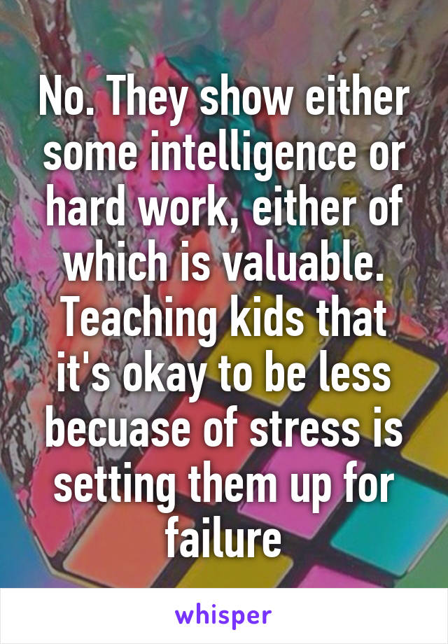 No. They show either some intelligence or hard work, either of which is valuable. Teaching kids that it's okay to be less becuase of stress is setting them up for failure