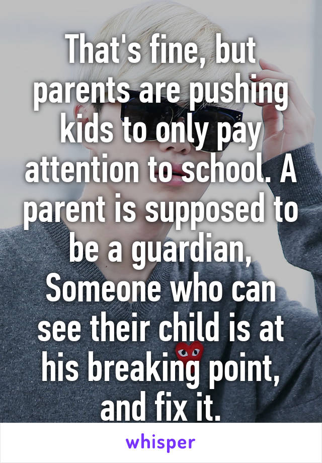 That's fine, but parents are pushing kids to only pay attention to school. A parent is supposed to be a guardian, Someone who can see their child is at his breaking point, and fix it.