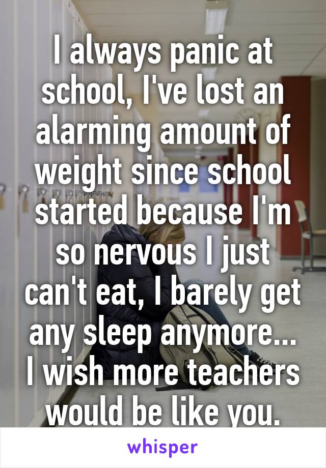 I always panic at school, I've lost an alarming amount of weight since school started because I'm so nervous I just can't eat, I barely get any sleep anymore... I wish more teachers would be like you.