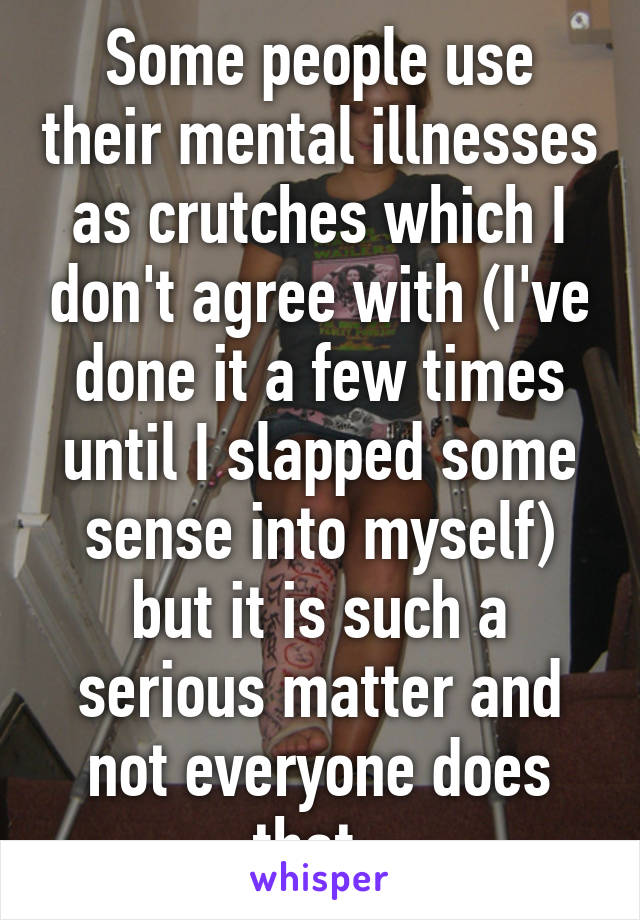 Some people use their mental illnesses as crutches which I don't agree with (I've done it a few times until I slapped some sense into myself) but it is such a serious matter and not everyone does that. 