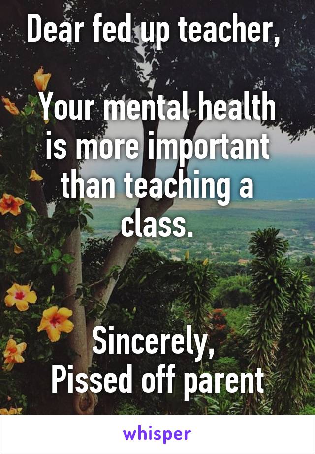 Dear fed up teacher, 

Your mental health is more important than teaching a class.


Sincerely, 
Pissed off parent
